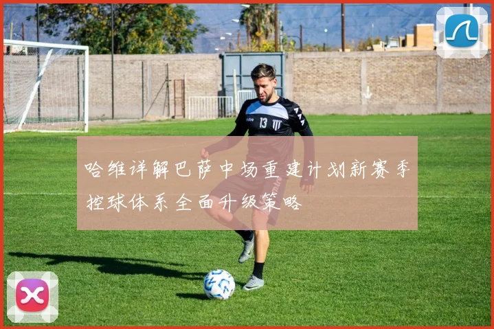 哈维详解巴萨中场重建计划新赛季控球体系全面升级策略