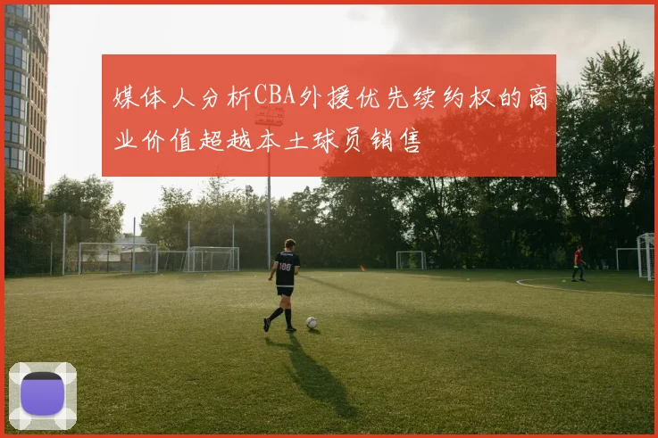 媒体人分析CBA外援优先续约权的商业价值超越本土球员销售