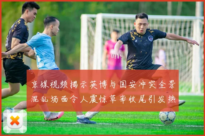 京媒视频揭示英博与国安冲突全景混乱场面令人震惊草率收尾引发热议