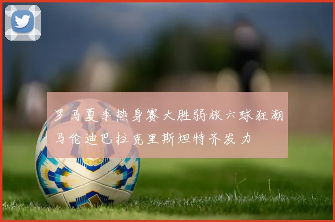 罗马夏季热身赛大胜弱旅六球狂潮马伦迪巴拉克里斯坦特齐发力
