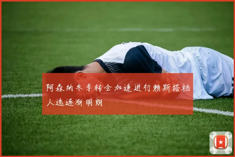 阿森纳冬季转会加速进行赖斯搭档人选逐渐明朗