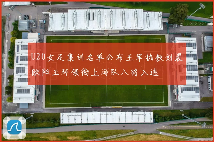 U20女足集训名单公布王军执教刘晨欧阳玉环领衔上海队八将入选
