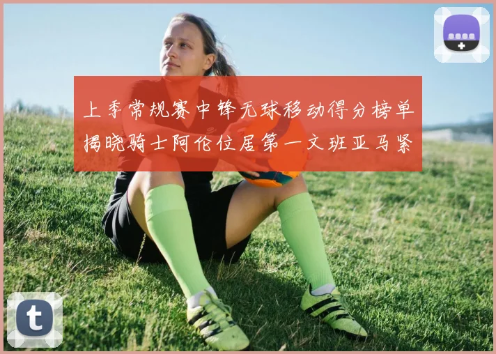 上季常规赛中锋无球移动得分榜单揭晓骑士阿伦位居第一文班亚马紧随其后